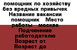 помощник по хозяйству.без вредных привычек › Название вакансии ­ помощник › Место работы ­ москва › Подчинение ­ работодателю › Возраст от ­ 25 › Возраст до ­ 55 - Московская обл. Работа » Вакансии   . Московская обл.